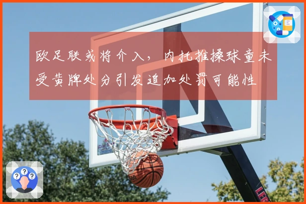 欧足联或将介入，内托推搡球童未受黄牌处分引发追加处罚可能性