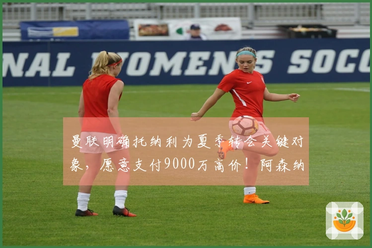 曼联明确托纳利为夏季转会关键对象，愿意支付9000万高价！阿森纳已选择放弃