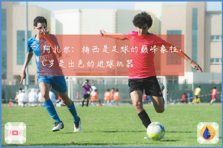 阿扎尔：梅西是足球的巅峰象征，C罗是出色的进球机器