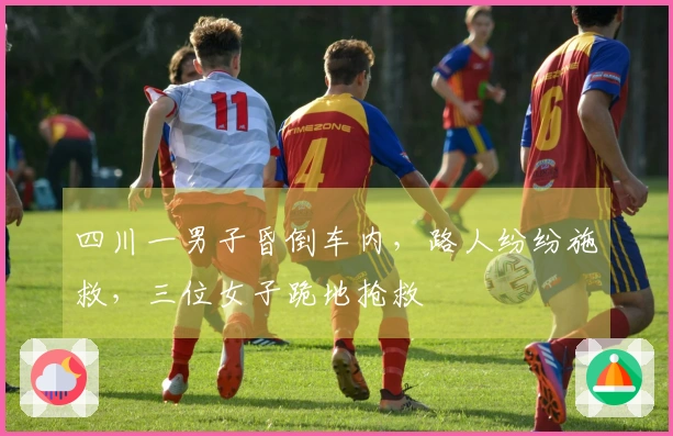 四川一男子昏倒车内，路人纷纷施救，三位女子跪地抢救