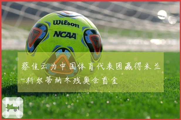 蔡佳云为中国体育代表团赢得米兰-科尔蒂纳冬残奥会首金