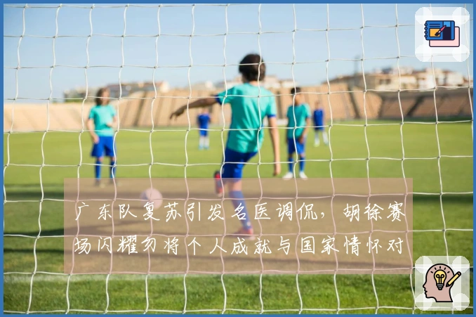 广东队复苏引发名医调侃，胡徐赛场闪耀勿将个人成就与国家情怀对立
