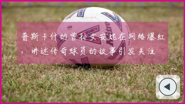 普斯卡什的曾孙女安妮在网络爆红，讲述传奇球员的故事引发关注