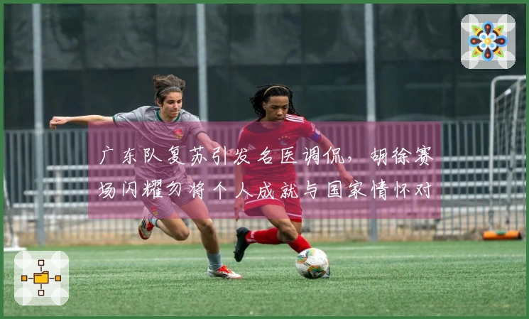 广东队复苏引发名医调侃,胡徐赛场闪耀勿将个人成就与国家情怀对立