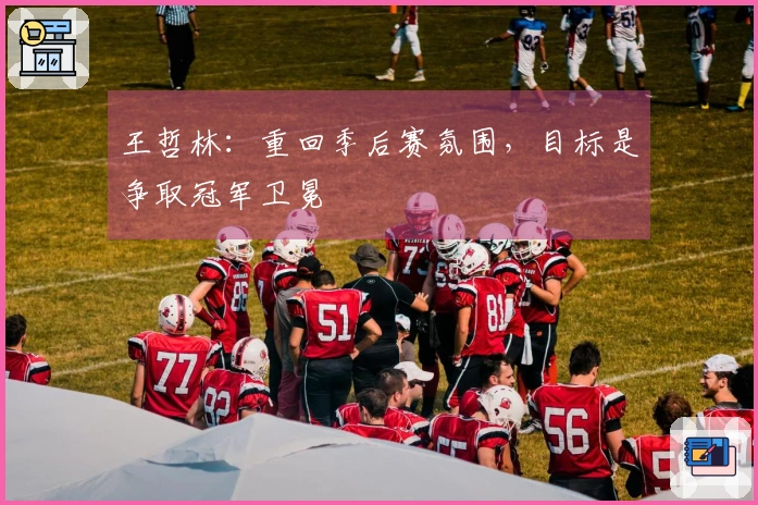 王哲林：重回季后赛氛围，目标是争取冠军卫冕