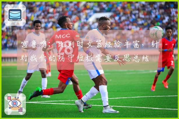 宫鲁鸣：比利时女篮经验丰富，针对我们的防守短板需要反思总结