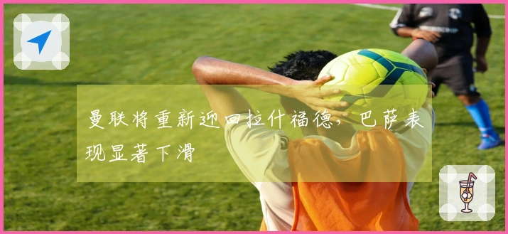 曼联将重新迎回拉什福德，巴萨表现显著下滑