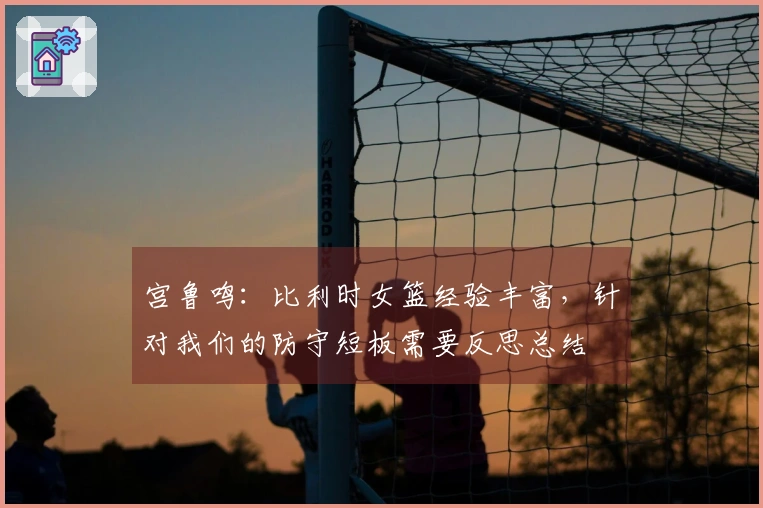 宫鲁鸣：比利时女篮经验丰富，针对我们的防守短板需要反思总结