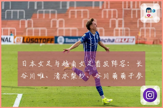 日本女足与越南女足首发阵容：长谷川唯、清水梨纱、谷川萌萌子参赛