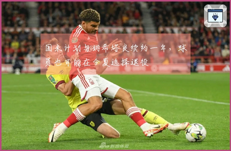 国米计划与姆希塔良续约一年，球员也可能在今夏选择退役