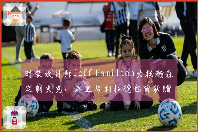 时装设计师Jeff Hamilton为杨瀚森定制夹克，库里与利拉德也曾获赠