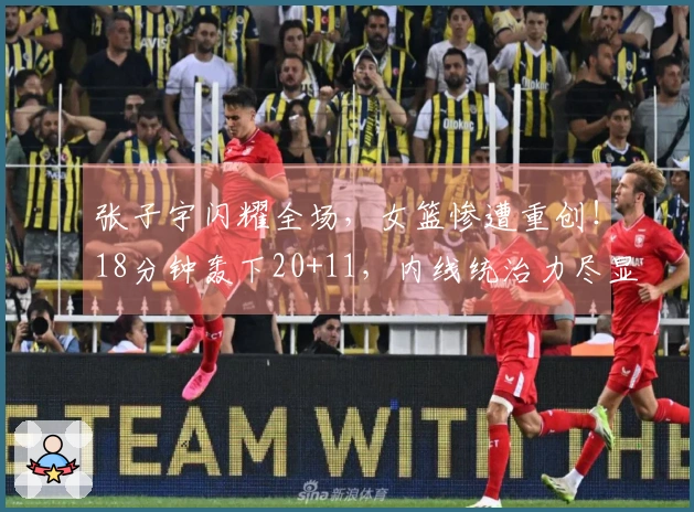 张子宇闪耀全场，女篮惨遭重创！18分钟轰下20+11，内线统治力尽显