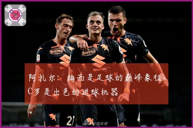 阿扎尔：梅西是足球的巅峰象征，C罗是出色的进球机器