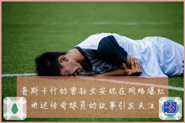 普斯卡什的曾孙女安妮在网络爆红，讲述传奇球员的故事引发关注