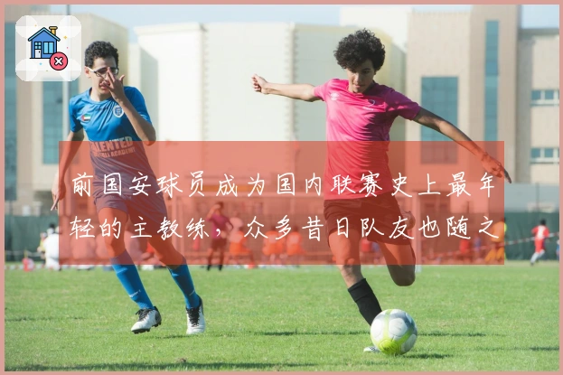 前国安球员成为国内联赛史上最年轻的主教练，众多昔日队友也随之加入