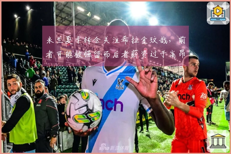 米兰夏季转会关注希拉金玟哉，前者可能被强留而后者薪资过于高昂
