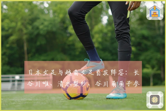 日本女足与越南女足首发阵容：长谷川唯、清水梨纱、谷川萌萌子参赛