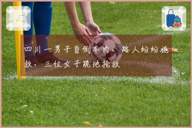 四川一男子昏倒车内，路人纷纷施救，三位女子跪地抢救