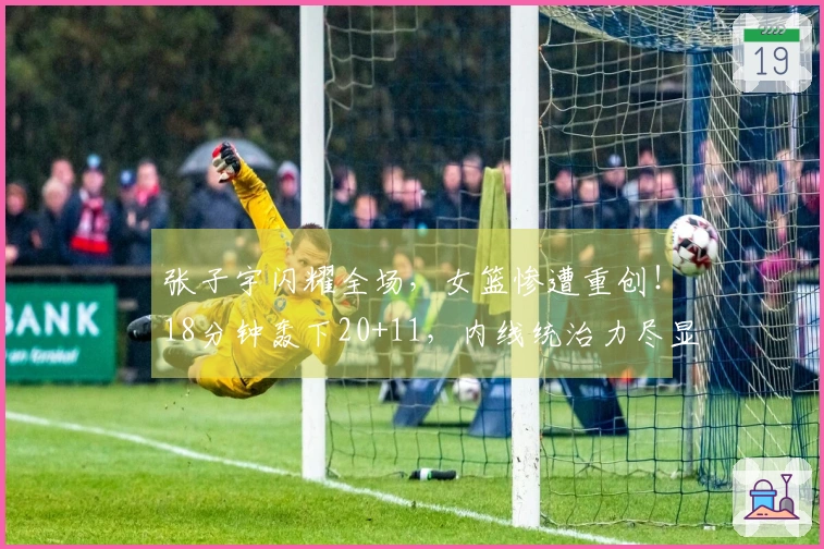 张子宇闪耀全场，女篮惨遭重创！18分钟轰下20+11，内线统治力尽显