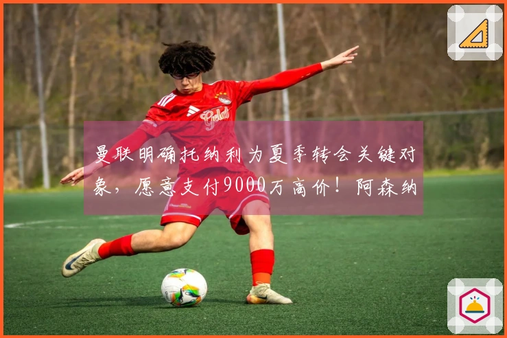 曼联明确托纳利为夏季转会关键对象，愿意支付9000万高价！阿森纳已选择放弃